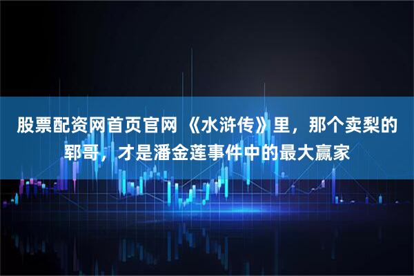 股票配资网首页官网 《水浒传》里，那个卖梨的郓哥，才是潘金莲事件中的最大赢家