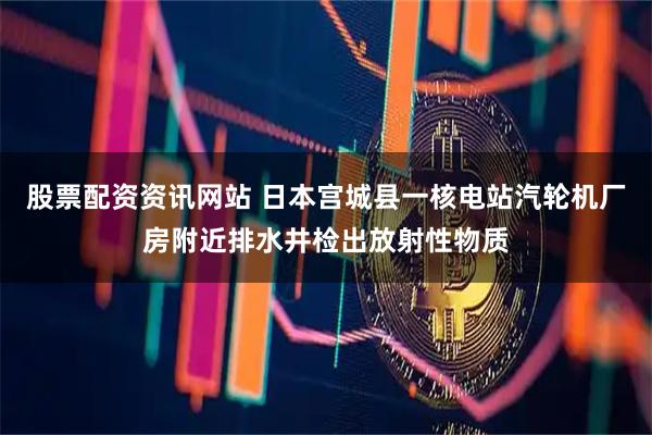 股票配资资讯网站 日本宫城县一核电站汽轮机厂房附近排水井检出放射性物质