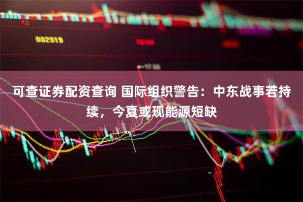 可查证券配资查询 国际组织警告：中东战事若持续，今夏或现能源短缺