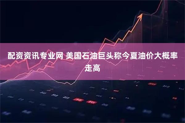 配资资讯专业网 美国石油巨头称今夏油价大概率走高