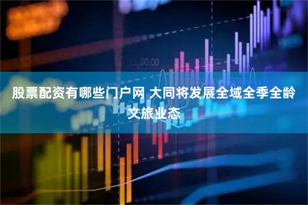 股票配资有哪些门户网 大同将发展全域全季全龄文旅业态