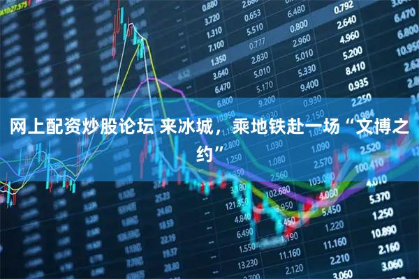 网上配资炒股论坛 来冰城，乘地铁赴一场“文博之约”